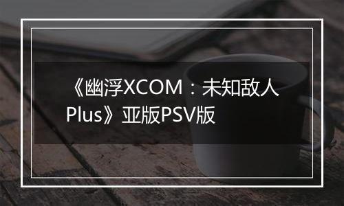 《幽浮XCOM：未知敌人Plus》亚版PSV版