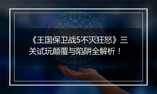 《王国保卫战5不灭狂怒》三关试玩颠覆与陷阱全解析！