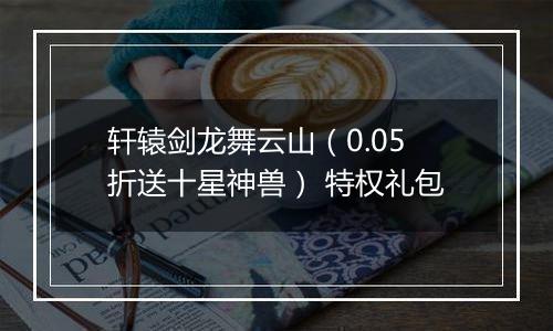 轩辕剑龙舞云山（0.05折送十星神兽） 特权礼包