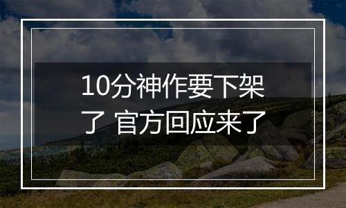 10分神作要下架了 官方回应来了