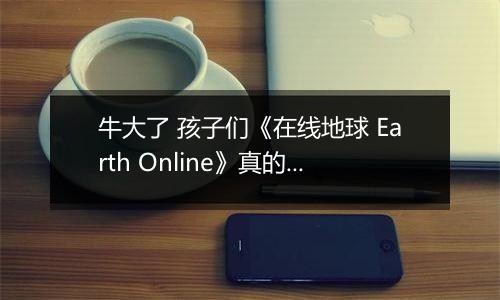 牛大了 孩子们《在线地球 Earth Online》真的上线Steam了