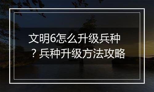 文明6怎么升级兵种？兵种升级方法攻略