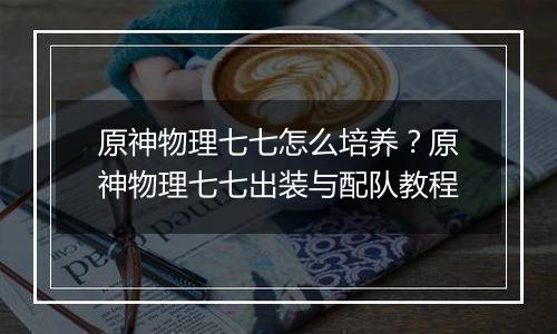 原神物理七七怎么培养？原神物理七七出装与配队教程