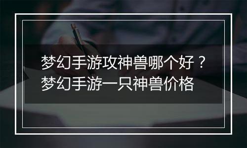 梦幻手游攻神兽哪个好？梦幻手游一只神兽价格
