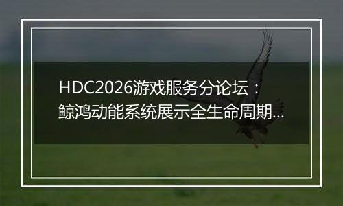 HDC2026游戏服务分论坛：鲸鸿动能系统展示全生命周期增长方案，助力开发者跑通“买变一体”正循环