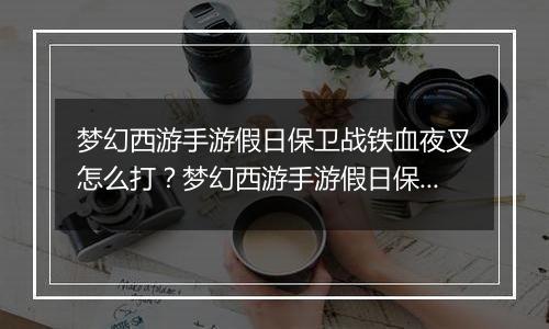 梦幻西游手游假日保卫战铁血夜叉怎么打？梦幻西游手游假日保卫战铁血夜叉通关教学攻略