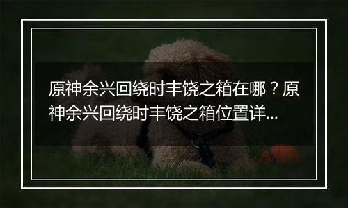 原神余兴回绕时丰饶之箱在哪？原神余兴回绕时丰饶之箱位置详细攻略