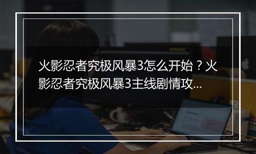 火影忍者究极风暴3怎么开始？火影忍者究极风暴3主线剧情攻略及操作技巧