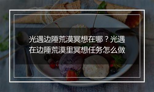 光遇边陲荒漠冥想在哪？光遇在边陲荒漠里冥想任务怎么做