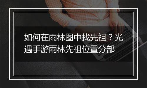 如何在雨林图中找先祖？光遇手游雨林先祖位置分部