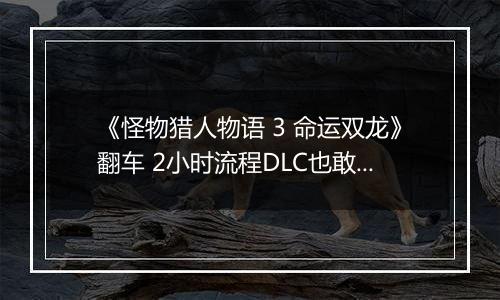 《怪物猎人物语 3 命运双龙》翻车 2小时流程DLC也敢买50元