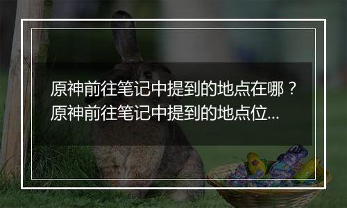 原神前往笔记中提到的地点在哪？原神前往笔记中提到的地点位置