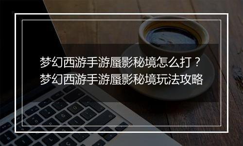 梦幻西游手游蜃影秘境怎么打？梦幻西游手游蜃影秘境玩法攻略