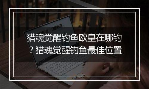 猎魂觉醒钓鱼欧皇在哪钓？猎魂觉醒钓鱼最佳位置