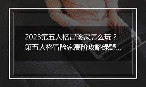 2023第五人格冒险家怎么玩？第五人格冒险家高阶攻略绿野仙踪