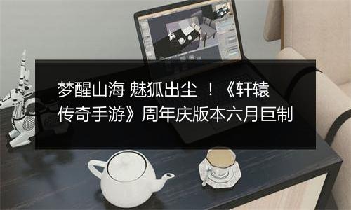 梦醒山海 魅狐出尘 ！《轩辕传奇手游》周年庆版本六月巨制