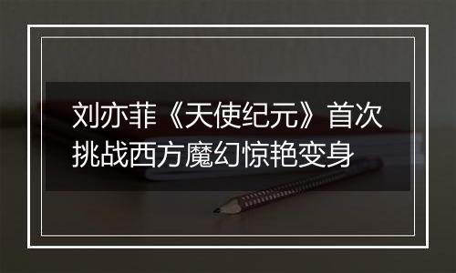 刘亦菲《天使纪元》首次挑战西方魔幻惊艳变身