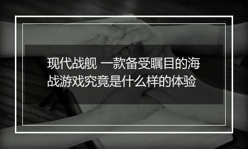 现代战舰 一款备受瞩目的海战游戏究竟是什么样的体验
