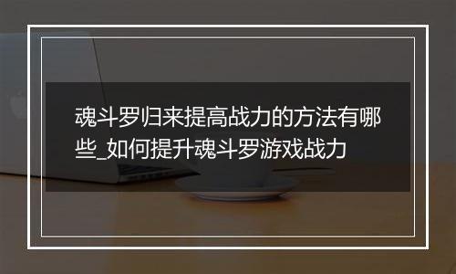 魂斗罗归来提高战力的方法有哪些_如何提升魂斗罗游戏战力