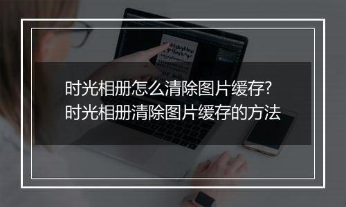 时光相册怎么清除图片缓存?时光相册清除图片缓存的方法