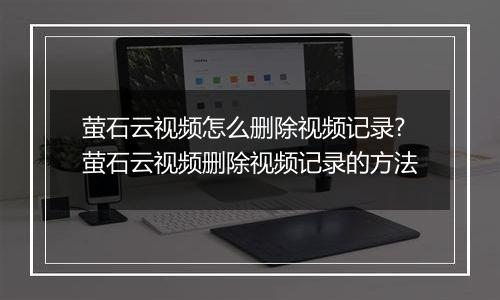 萤石云视频怎么删除视频记录?萤石云视频删除视频记录的方法