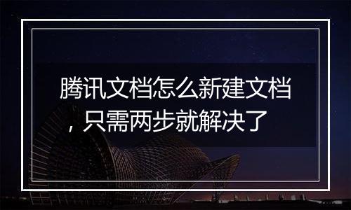 腾讯文档怎么新建文档，只需两步就解决了