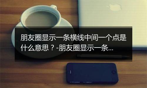 朋友圈显示一条横线中间一个点是什么意思？-朋友圈显示一条横线中间一个点解释