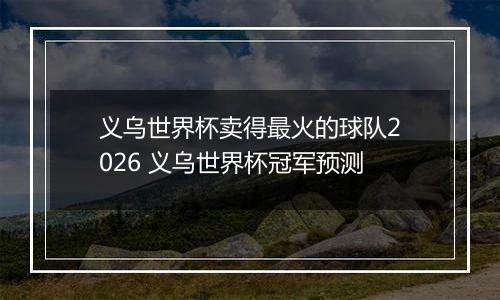 义乌世界杯卖得最火的球队2026 义乌世界杯冠军预测